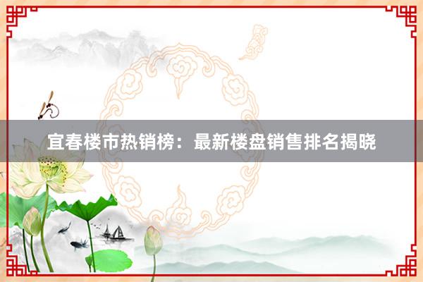 宜春楼市热销榜：最新楼盘销售排名揭晓